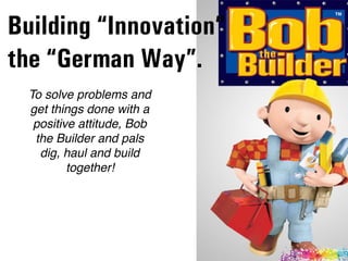 To solve problems and
get things done with a
positive attitude, Bob
the Builder and pals
dig, haul and build
together!
Building “Innovation”  
the “German Way”.
 