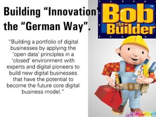 „Building a portfolio of digital
businesses by applying the
Âopen dataÊ principles in a
ÂclosedÊ environment with
experts and digital pioneers to
build new digital businesses
that have the potential to
become the future core digital
business model.‰
Building “Innovation”  
the “German Way”.
 