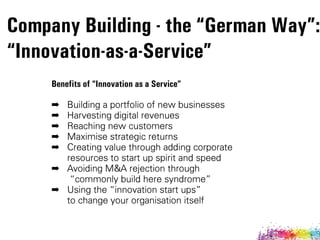 Benefits of “Innovation as a Service” 
➡ Building a portfolio of new businesses
➡ Harvesting digital revenues
➡ Reaching new customers
➡ Maximise strategic returns
➡ Creating value through adding corporate  
resources to start up spirit and speed
➡ Avoiding M&A rejection through 
„commonly build here syndrome‰
➡ Using the „innovation start ups‰  
to change your organisation itself
Company Building - the “German Way”:
“Innovation-as-a-Service”
 