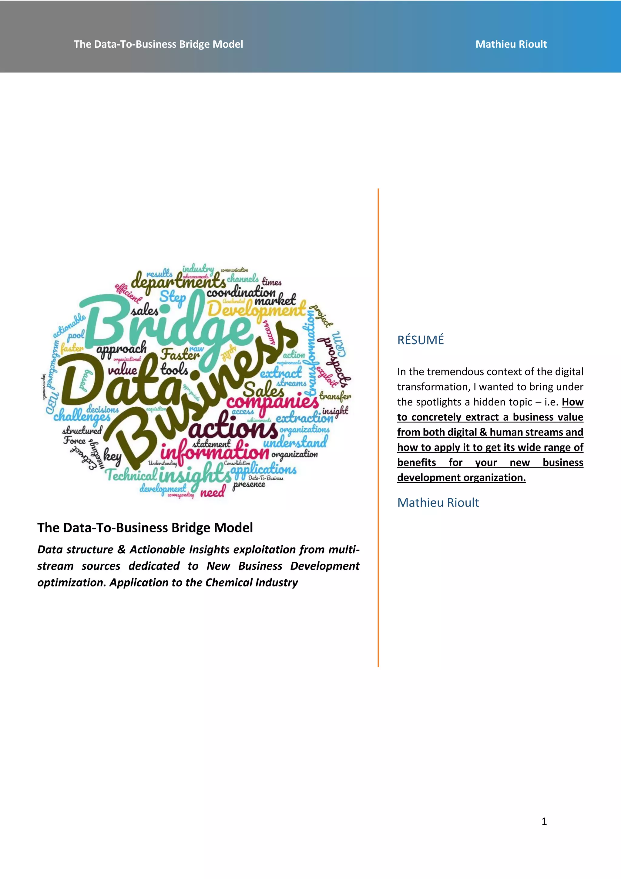 The Data-To-Business Bridge Model Mathieu Rioult
1
The Data-To-Business Bridge Model
Data structure & Actionable Insights exploitation from multi-
stream sources dedicated to New Business Development
optimization. Application to the Chemical Industry
RÉSUMÉ
In the tremendous context of the digital
transformation, I wanted to bring under
the spotlights a hidden topic – i.e. How
to concretely extract a business value
from both digital & human streams and
how to apply it to get its wide range of
benefits for your new business
development organization.
Mathieu Rioult
 