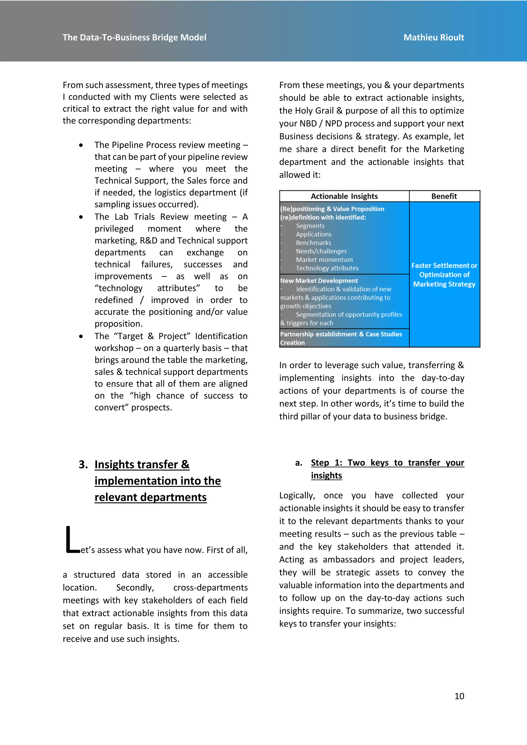 The Data-To-Business Bridge Model Mathieu Rioult
10
From such assessment, three types of meetings
I conducted with my Clients were selected as
critical to extract the right value for and with
the corresponding departments:
 The Pipeline Process review meeting –
that can be part of your pipeline review
meeting – where you meet the
Technical Support, the Sales force and
if needed, the logistics department (if
sampling issues occurred).
 The Lab Trials Review meeting – A
privileged moment where the
marketing, R&D and Technical support
departments can exchange on
technical failures, successes and
improvements – as well as on
“technology attributes” to be
redefined / improved in order to
accurate the positioning and/or value
proposition.
 The “Target & Project” Identification
workshop – on a quarterly basis – that
brings around the table the marketing,
sales & technical support departments
to ensure that all of them are aligned
on the “high chance of success to
convert” prospects.
From these meetings, you & your departments
should be able to extract actionable insights,
the Holy Grail & purpose of all this to optimize
your NBD / NPD process and support your next
Business decisions & strategy. As example, let
me share a direct benefit for the Marketing
department and the actionable insights that
allowed it:
In order to leverage such value, transferring &
implementing insights into the day-to-day
actions of your departments is of course the
next step. In other words, it’s time to build the
third pillar of your data to business bridge.
3. Insights transfer &
implementation into the
relevant departments
Let’s assess what you have now. First of all,
a structured data stored in an accessible
location. Secondly, cross-departments
meetings with key stakeholders of each field
that extract actionable insights from this data
set on regular basis. It is time for them to
receive and use such insights.
a. Step 1: Two keys to transfer your
insights
Logically, once you have collected your
actionable insights it should be easy to transfer
it to the relevant departments thanks to your
meeting results – such as the previous table –
and the key stakeholders that attended it.
Acting as ambassadors and project leaders,
they will be strategic assets to convey the
valuable information into the departments and
to follow up on the day-to-day actions such
insights require. To summarize, two successful
keys to transfer your insights:
 
