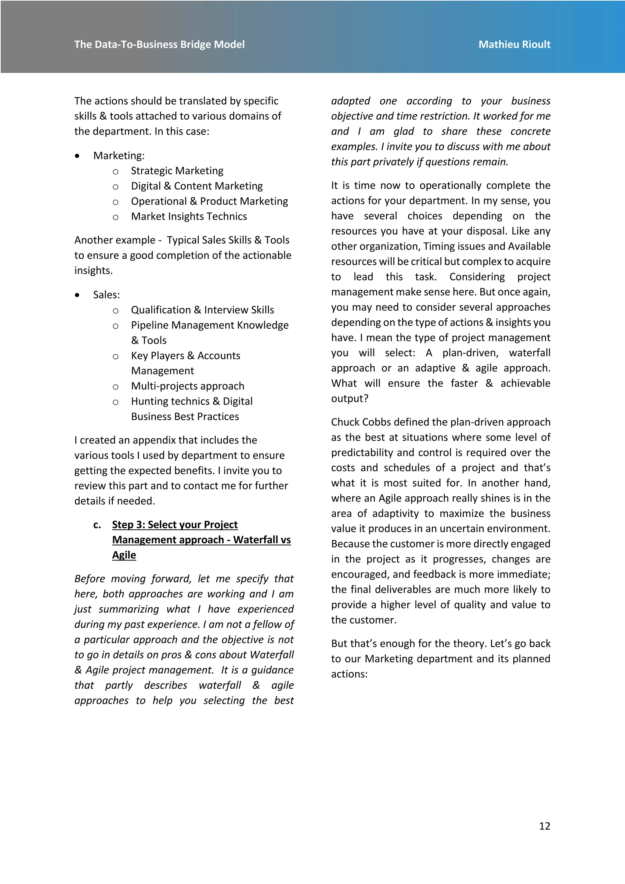 The Data-To-Business Bridge Model Mathieu Rioult
12
The actions should be translated by specific
skills & tools attached to various domains of
the department. In this case:
 Marketing:
o Strategic Marketing
o Digital & Content Marketing
o Operational & Product Marketing
o Market Insights Technics
Another example - Typical Sales Skills & Tools
to ensure a good completion of the actionable
insights.
 Sales:
o Qualification & Interview Skills
o Pipeline Management Knowledge
& Tools
o Key Players & Accounts
Management
o Multi-projects approach
o Hunting technics & Digital
Business Best Practices
I created an appendix that includes the
various tools I used by department to ensure
getting the expected benefits. I invite you to
review this part and to contact me for further
details if needed.
c. Step 3: Select your Project
Management approach - Waterfall vs
Agile
Before moving forward, let me specify that
here, both approaches are working and I am
just summarizing what I have experienced
during my past experience. I am not a fellow of
a particular approach and the objective is not
to go in details on pros & cons about Waterfall
& Agile project management. It is a guidance
that partly describes waterfall & agile
approaches to help you selecting the best
adapted one according to your business
objective and time restriction. It worked for me
and I am glad to share these concrete
examples. I invite you to discuss with me about
this part privately if questions remain.
It is time now to operationally complete the
actions for your department. In my sense, you
have several choices depending on the
resources you have at your disposal. Like any
other organization, Timing issues and Available
resources will be critical but complex to acquire
to lead this task. Considering project
management make sense here. But once again,
you may need to consider several approaches
depending on the type of actions & insights you
have. I mean the type of project management
you will select: A plan-driven, waterfall
approach or an adaptive & agile approach.
What will ensure the faster & achievable
output?
Chuck Cobbs defined the plan-driven approach
as the best at situations where some level of
predictability and control is required over the
costs and schedules of a project and that’s
what it is most suited for. In another hand,
where an Agile approach really shines is in the
area of adaptivity to maximize the business
value it produces in an uncertain environment.
Because the customer is more directly engaged
in the project as it progresses, changes are
encouraged, and feedback is more immediate;
the final deliverables are much more likely to
provide a higher level of quality and value to
the customer.
But that’s enough for the theory. Let’s go back
to our Marketing department and its planned
actions:
 