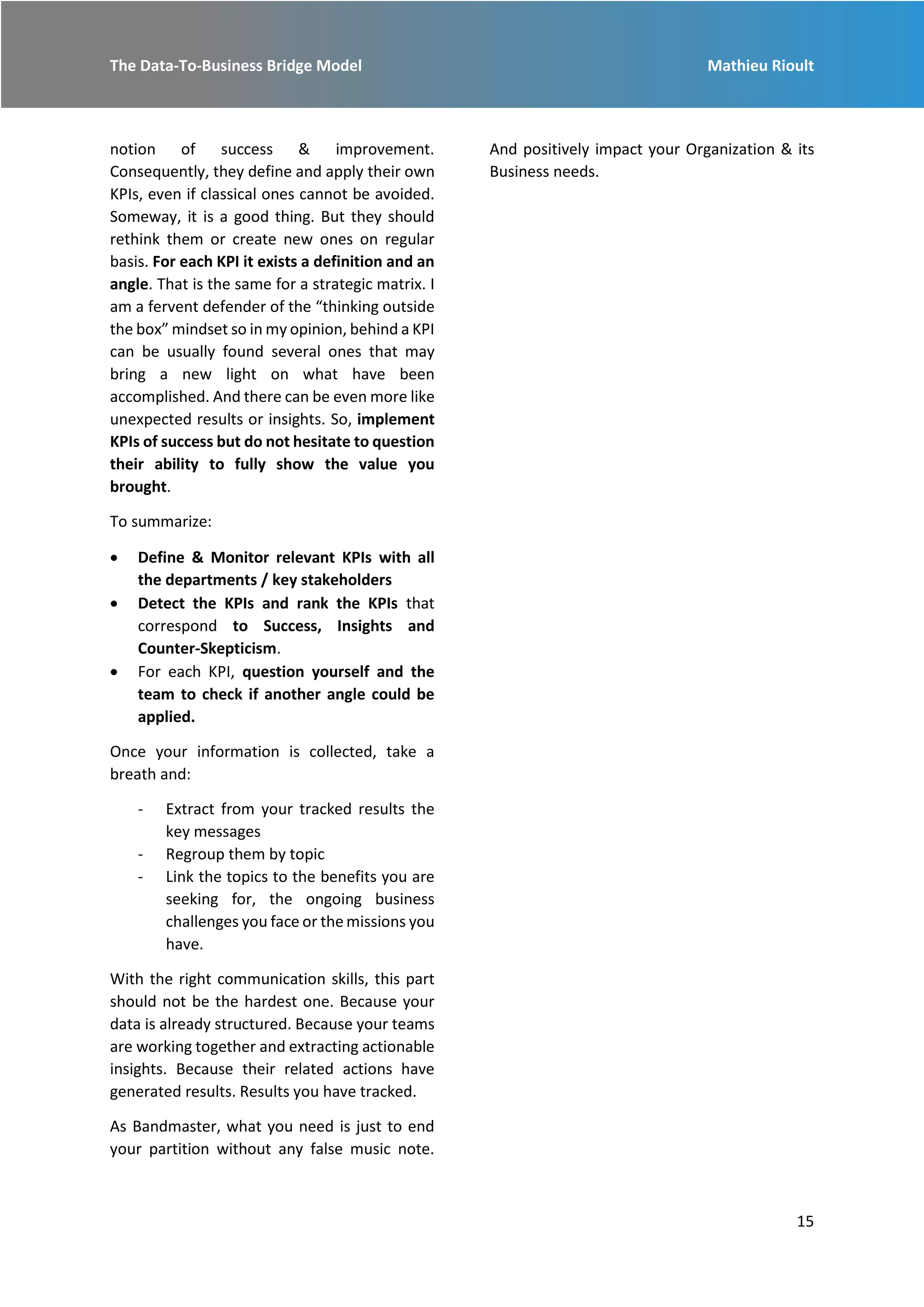 The Data-To-Business Bridge Model Mathieu Rioult
15
notion of success & improvement.
Consequently, they define and apply their own
KPIs, even if classical ones cannot be avoided.
Someway, it is a good thing. But they should
rethink them or create new ones on regular
basis. For each KPI it exists a definition and an
angle. That is the same for a strategic matrix. I
am a fervent defender of the “thinking outside
the box” mindset so in my opinion, behind a KPI
can be usually found several ones that may
bring a new light on what have been
accomplished. And there can be even more like
unexpected results or insights. So, implement
KPIs of success but do not hesitate to question
their ability to fully show the value you
brought.
To summarize:
 Define & Monitor relevant KPIs with all
the departments / key stakeholders
 Detect the KPIs and rank the KPIs that
correspond to Success, Insights and
Counter-Skepticism.
 For each KPI, question yourself and the
team to check if another angle could be
applied.
Once your information is collected, take a
breath and:
- Extract from your tracked results the
key messages
- Regroup them by topic
- Link the topics to the benefits you are
seeking for, the ongoing business
challenges you face or the missions you
have.
With the right communication skills, this part
should not be the hardest one. Because your
data is already structured. Because your teams
are working together and extracting actionable
insights. Because their related actions have
generated results. Results you have tracked.
As Bandmaster, what you need is just to end
your partition without any false music note.
And positively impact your Organization & its
Business needs.
 