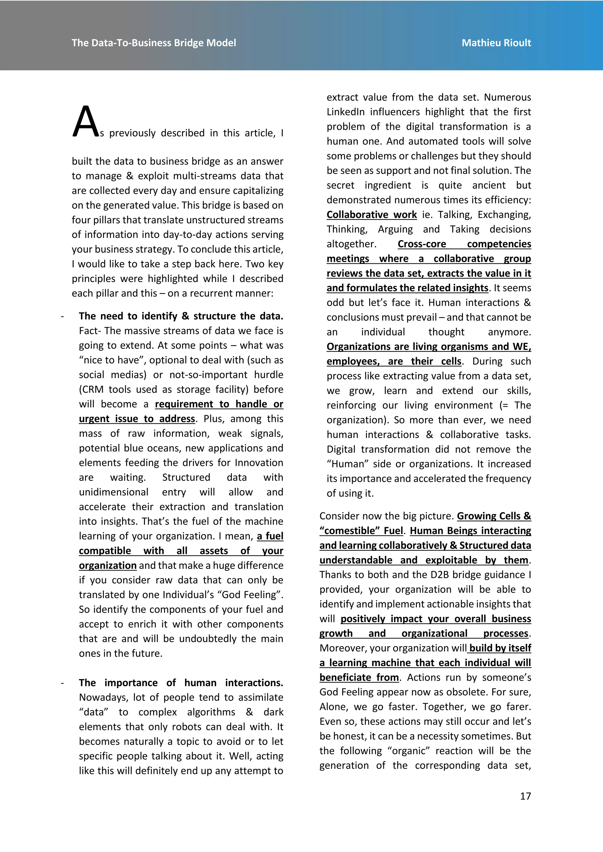 The Data-To-Business Bridge Model Mathieu Rioult
17
As previously described in this article, I
built the data to business bridge as an answer
to manage & exploit multi-streams data that
are collected every day and ensure capitalizing
on the generated value. This bridge is based on
four pillars that translate unstructured streams
of information into day-to-day actions serving
your business strategy. To conclude this article,
I would like to take a step back here. Two key
principles were highlighted while I described
each pillar and this – on a recurrent manner:
- The need to identify & structure the data.
Fact- The massive streams of data we face is
going to extend. At some points – what was
“nice to have”, optional to deal with (such as
social medias) or not-so-important hurdle
(CRM tools used as storage facility) before
will become a requirement to handle or
urgent issue to address. Plus, among this
mass of raw information, weak signals,
potential blue oceans, new applications and
elements feeding the drivers for Innovation
are waiting. Structured data with
unidimensional entry will allow and
accelerate their extraction and translation
into insights. That’s the fuel of the machine
learning of your organization. I mean, a fuel
compatible with all assets of your
organization and that make a huge difference
if you consider raw data that can only be
translated by one Individual’s “God Feeling”.
So identify the components of your fuel and
accept to enrich it with other components
that are and will be undoubtedly the main
ones in the future.
- The importance of human interactions.
Nowadays, lot of people tend to assimilate
“data” to complex algorithms & dark
elements that only robots can deal with. It
becomes naturally a topic to avoid or to let
specific people talking about it. Well, acting
like this will definitely end up any attempt to
extract value from the data set. Numerous
LinkedIn influencers highlight that the first
problem of the digital transformation is a
human one. And automated tools will solve
some problems or challenges but they should
be seen as support and not final solution. The
secret ingredient is quite ancient but
demonstrated numerous times its efficiency:
Collaborative work ie. Talking, Exchanging,
Thinking, Arguing and Taking decisions
altogether. Cross-core competencies
meetings where a collaborative group
reviews the data set, extracts the value in it
and formulates the related insights. It seems
odd but let’s face it. Human interactions &
conclusions must prevail – and that cannot be
an individual thought anymore.
Organizations are living organisms and WE,
employees, are their cells. During such
process like extracting value from a data set,
we grow, learn and extend our skills,
reinforcing our living environment (= The
organization). So more than ever, we need
human interactions & collaborative tasks.
Digital transformation did not remove the
“Human” side or organizations. It increased
its importance and accelerated the frequency
of using it.
Consider now the big picture. Growing Cells &
“comestible” Fuel. Human Beings interacting
and learning collaboratively & Structured data
understandable and exploitable by them.
Thanks to both and the D2B bridge guidance I
provided, your organization will be able to
identify and implement actionable insights that
will positively impact your overall business
growth and organizational processes.
Moreover, your organization will build by itself
a learning machine that each individual will
beneficiate from. Actions run by someone’s
God Feeling appear now as obsolete. For sure,
Alone, we go faster. Together, we go farer.
Even so, these actions may still occur and let’s
be honest, it can be a necessity sometimes. But
the following “organic” reaction will be the
generation of the corresponding data set,
 
