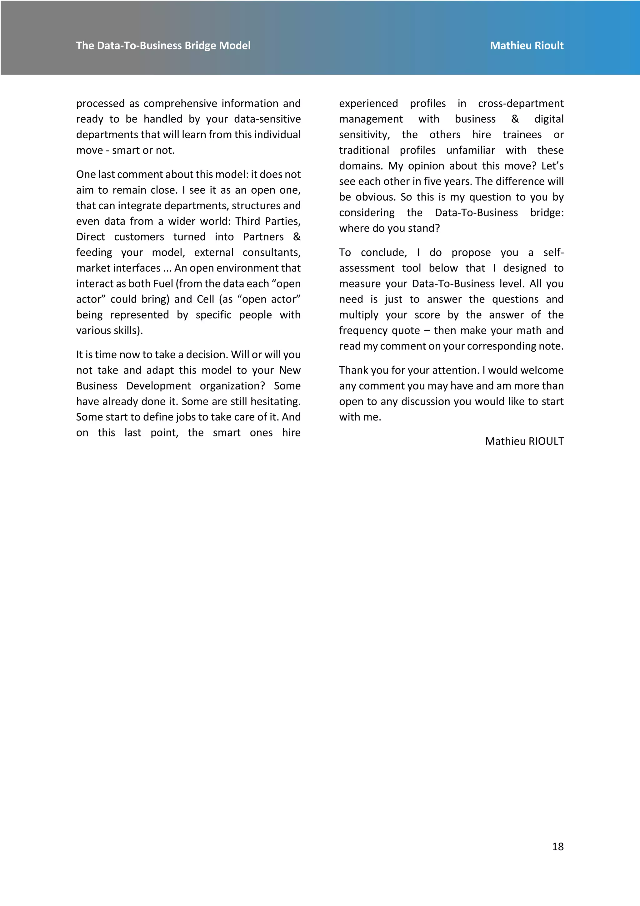 The Data-To-Business Bridge Model Mathieu Rioult
18
processed as comprehensive information and
ready to be handled by your data-sensitive
departments that will learn from this individual
move - smart or not.
One last comment about this model: it does not
aim to remain close. I see it as an open one,
that can integrate departments, structures and
even data from a wider world: Third Parties,
Direct customers turned into Partners &
feeding your model, external consultants,
market interfaces ... An open environment that
interact as both Fuel (from the data each “open
actor” could bring) and Cell (as “open actor”
being represented by specific people with
various skills).
It is time now to take a decision. Will or will you
not take and adapt this model to your New
Business Development organization? Some
have already done it. Some are still hesitating.
Some start to define jobs to take care of it. And
on this last point, the smart ones hire
experienced profiles in cross-department
management with business & digital
sensitivity, the others hire trainees or
traditional profiles unfamiliar with these
domains. My opinion about this move? Let’s
see each other in five years. The difference will
be obvious. So this is my question to you by
considering the Data-To-Business bridge:
where do you stand?
To conclude, I do propose you a self-
assessment tool below that I designed to
measure your Data-To-Business level. All you
need is just to answer the questions and
multiply your score by the answer of the
frequency quote – then make your math and
read my comment on your corresponding note.
Thank you for your attention. I would welcome
any comment you may have and am more than
open to any discussion you would like to start
with me.
Mathieu RIOULT
 