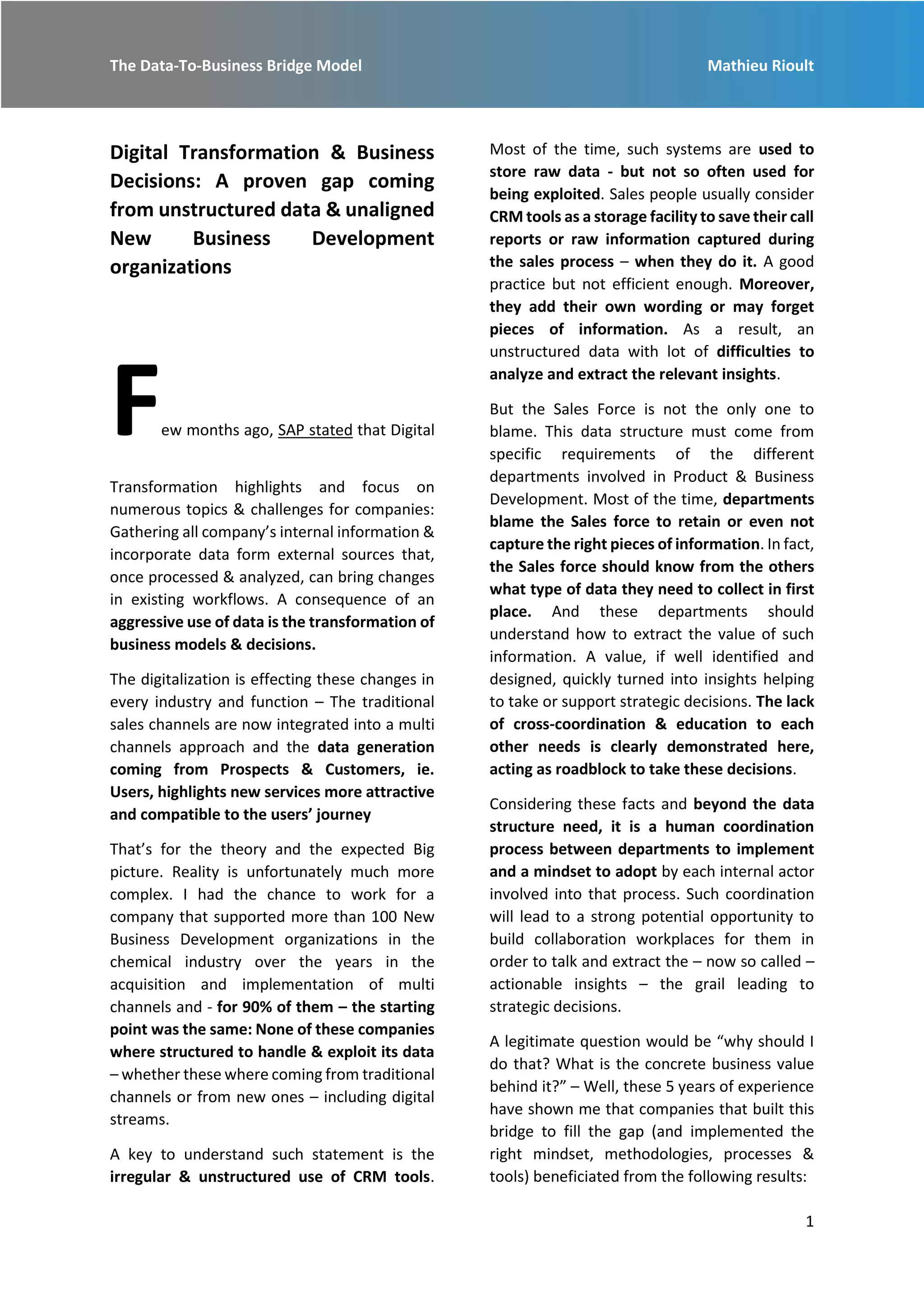 The Data-To-Business Bridge Model Mathieu Rioult
1
Digital Transformation & Business
Decisions: A proven gap coming
from unstructured data & unaligned
New Business Development
organizations
Few months ago, SAP stated that Digital
Transformation highlights and focus on
numerous topics & challenges for companies:
Gathering all company’s internal information &
incorporate data form external sources that,
once processed & analyzed, can bring changes
in existing workflows. A consequence of an
aggressive use of data is the transformation of
business models & decisions.
The digitalization is effecting these changes in
every industry and function – The traditional
sales channels are now integrated into a multi
channels approach and the data generation
coming from Prospects & Customers, ie.
Users, highlights new services more attractive
and compatible to the users’ journey
That’s for the theory and the expected Big
picture. Reality is unfortunately much more
complex. I had the chance to work for a
company that supported more than 100 New
Business Development organizations in the
chemical industry over the years in the
acquisition and implementation of multi
channels and - for 90% of them – the starting
point was the same: None of these companies
where structured to handle & exploit its data
– whether these where coming from traditional
channels or from new ones – including digital
streams.
A key to understand such statement is the
irregular & unstructured use of CRM tools.
Most of the time, such systems are used to
store raw data - but not so often used for
being exploited. Sales people usually consider
CRM tools as a storage facility to save their call
reports or raw information captured during
the sales process – when they do it. A good
practice but not efficient enough. Moreover,
they add their own wording or may forget
pieces of information. As a result, an
unstructured data with lot of difficulties to
analyze and extract the relevant insights.
But the Sales Force is not the only one to
blame. This data structure must come from
specific requirements of the different
departments involved in Product & Business
Development. Most of the time, departments
blame the Sales force to retain or even not
capture the right pieces of information. In fact,
the Sales force should know from the others
what type of data they need to collect in first
place. And these departments should
understand how to extract the value of such
information. A value, if well identified and
designed, quickly turned into insights helping
to take or support strategic decisions. The lack
of cross-coordination & education to each
other needs is clearly demonstrated here,
acting as roadblock to take these decisions.
Considering these facts and beyond the data
structure need, it is a human coordination
process between departments to implement
and a mindset to adopt by each internal actor
involved into that process. Such coordination
will lead to a strong potential opportunity to
build collaboration workplaces for them in
order to talk and extract the – now so called –
actionable insights – the grail leading to
strategic decisions.
A legitimate question would be “why should I
do that? What is the concrete business value
behind it?” – Well, these 5 years of experience
have shown me that companies that built this
bridge to fill the gap (and implemented the
right mindset, methodologies, processes &
tools) beneficiated from the following results:
 