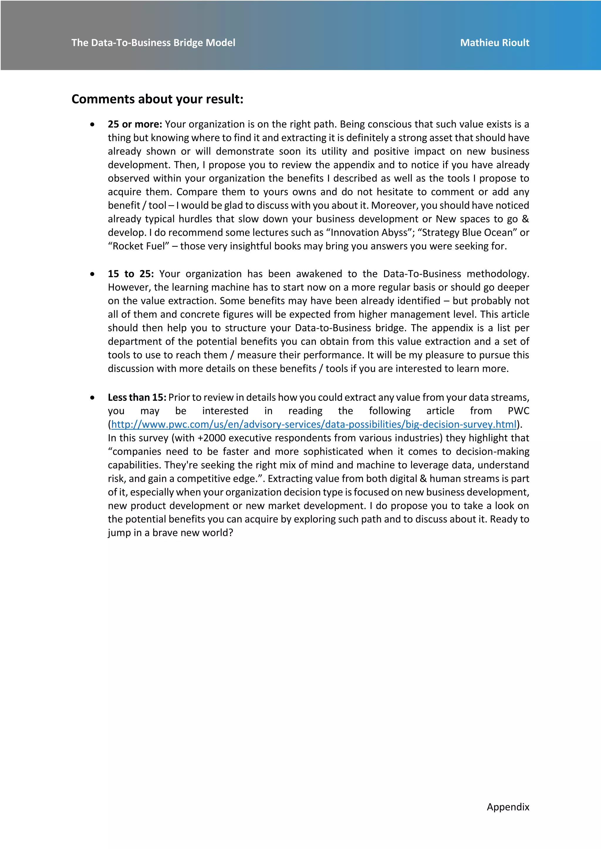 The Data-To-Business Bridge Model Mathieu Rioult
Appendix
Comments about your result:
 25 or more: Your organization is on the right path. Being conscious that such value exists is a
thing but knowing where to find it and extracting it is definitely a strong asset that should have
already shown or will demonstrate soon its utility and positive impact on new business
development. Then, I propose you to review the appendix and to notice if you have already
observed within your organization the benefits I described as well as the tools I propose to
acquire them. Compare them to yours owns and do not hesitate to comment or add any
benefit / tool – I would be glad to discuss with you about it. Moreover, you should have noticed
already typical hurdles that slow down your business development or New spaces to go &
develop. I do recommend some lectures such as “Innovation Abyss”; “Strategy Blue Ocean” or
“Rocket Fuel” – those very insightful books may bring you answers you were seeking for.
 15 to 25: Your organization has been awakened to the Data-To-Business methodology.
However, the learning machine has to start now on a more regular basis or should go deeper
on the value extraction. Some benefits may have been already identified – but probably not
all of them and concrete figures will be expected from higher management level. This article
should then help you to structure your Data-to-Business bridge. The appendix is a list per
department of the potential benefits you can obtain from this value extraction and a set of
tools to use to reach them / measure their performance. It will be my pleasure to pursue this
discussion with more details on these benefits / tools if you are interested to learn more.
 Less than 15: Prior to review in details how you could extract any value from your data streams,
you may be interested in reading the following article from PWC
(http://www.pwc.com/us/en/advisory-services/data-possibilities/big-decision-survey.html).
In this survey (with +2000 executive respondents from various industries) they highlight that
“companies need to be faster and more sophisticated when it comes to decision-making
capabilities. They're seeking the right mix of mind and machine to leverage data, understand
risk, and gain a competitive edge.”. Extracting value from both digital & human streams is part
of it, especially when your organization decision type is focused on new business development,
new product development or new market development. I do propose you to take a look on
the potential benefits you can acquire by exploring such path and to discuss about it. Ready to
jump in a brave new world?
 