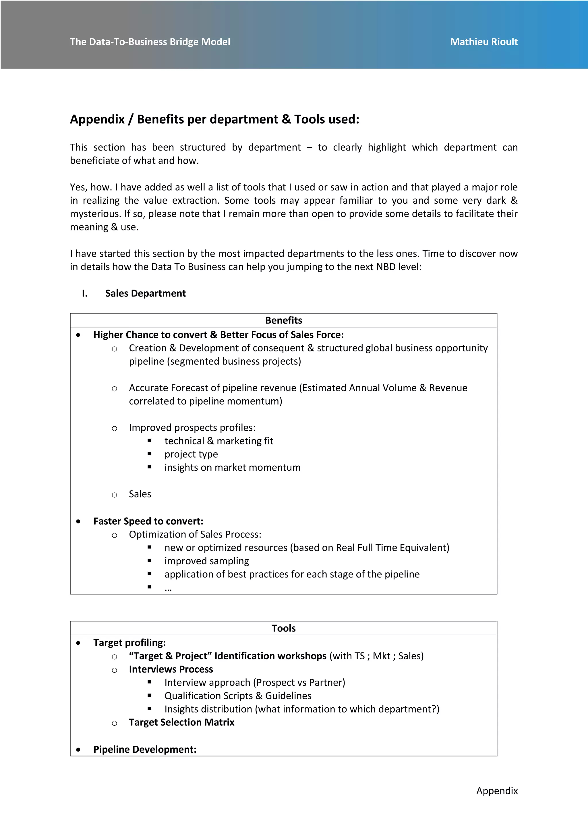 The Data-To-Business Bridge Model Mathieu Rioult
Appendix
Appendix / Benefits per department & Tools used:
This section has been structured by department – to clearly highlight which department can
beneficiate of what and how.
Yes, how. I have added as well a list of tools that I used or saw in action and that played a major role
in realizing the value extraction. Some tools may appear familiar to you and some very dark &
mysterious. If so, please note that I remain more than open to provide some details to facilitate their
meaning & use.
I have started this section by the most impacted departments to the less ones. Time to discover now
in details how the Data To Business can help you jumping to the next NBD level:
I. Sales Department
Benefits
 Higher Chance to convert & Better Focus of Sales Force:
o Creation & Development of consequent & structured global business opportunity
pipeline (segmented business projects)
o Accurate Forecast of pipeline revenue (Estimated Annual Volume & Revenue
correlated to pipeline momentum)
o Improved prospects profiles:
 technical & marketing fit
 project type
 insights on market momentum
o Sales
 Faster Speed to convert:
o Optimization of Sales Process:
 new or optimized resources (based on Real Full Time Equivalent)
 improved sampling
 application of best practices for each stage of the pipeline
 …
Tools
 Target profiling:
o “Target & Project” Identification workshops (with TS ; Mkt ; Sales)
o Interviews Process
 Interview approach (Prospect vs Partner)
 Qualification Scripts & Guidelines
 Insights distribution (what information to which department?)
o Target Selection Matrix
 Pipeline Development:
 
