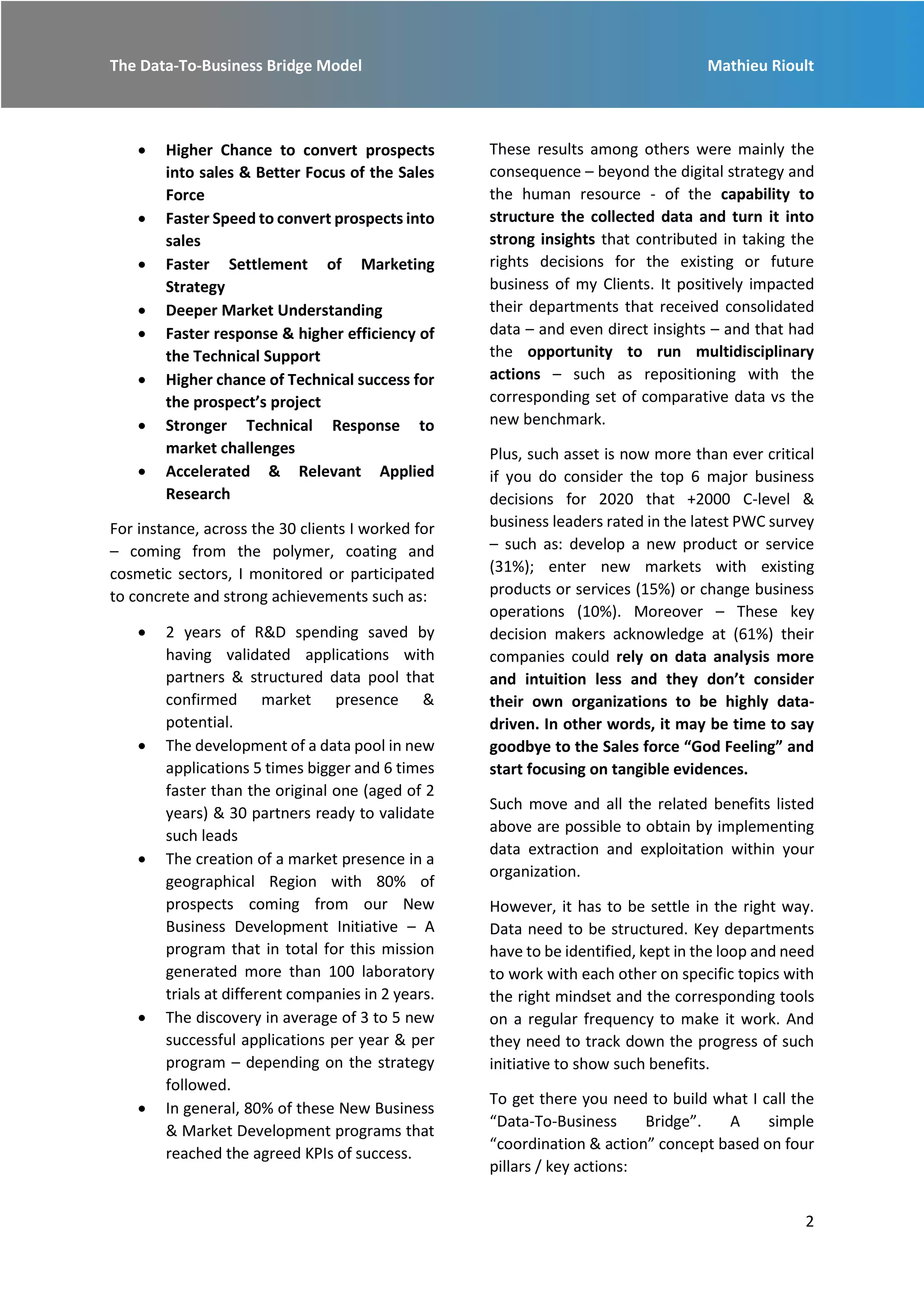 The Data-To-Business Bridge Model Mathieu Rioult
2
 Higher Chance to convert prospects
into sales & Better Focus of the Sales
Force
 Faster Speed to convert prospects into
sales
 Faster Settlement of Marketing
Strategy
 Deeper Market Understanding
 Faster response & higher efficiency of
the Technical Support
 Higher chance of Technical success for
the prospect’s project
 Stronger Technical Response to
market challenges
 Accelerated & Relevant Applied
Research
For instance, across the 30 clients I worked for
– coming from the polymer, coating and
cosmetic sectors, I monitored or participated
to concrete and strong achievements such as:
 2 years of R&D spending saved by
having validated applications with
partners & structured data pool that
confirmed market presence &
potential.
 The development of a data pool in new
applications 5 times bigger and 6 times
faster than the original one (aged of 2
years) & 30 partners ready to validate
such leads
 The creation of a market presence in a
geographical Region with 80% of
prospects coming from our New
Business Development Initiative – A
program that in total for this mission
generated more than 100 laboratory
trials at different companies in 2 years.
 The discovery in average of 3 to 5 new
successful applications per year & per
program – depending on the strategy
followed.
 In general, 80% of these New Business
& Market Development programs that
reached the agreed KPIs of success.
These results among others were mainly the
consequence – beyond the digital strategy and
the human resource - of the capability to
structure the collected data and turn it into
strong insights that contributed in taking the
rights decisions for the existing or future
business of my Clients. It positively impacted
their departments that received consolidated
data – and even direct insights – and that had
the opportunity to run multidisciplinary
actions – such as repositioning with the
corresponding set of comparative data vs the
new benchmark.
Plus, such asset is now more than ever critical
if you do consider the top 6 major business
decisions for 2020 that +2000 C-level &
business leaders rated in the latest PWC survey
– such as: develop a new product or service
(31%); enter new markets with existing
products or services (15%) or change business
operations (10%). Moreover – These key
decision makers acknowledge at (61%) their
companies could rely on data analysis more
and intuition less and they don’t consider
their own organizations to be highly data-
driven. In other words, it may be time to say
goodbye to the Sales force “God Feeling” and
start focusing on tangible evidences.
Such move and all the related benefits listed
above are possible to obtain by implementing
data extraction and exploitation within your
organization.
However, it has to be settle in the right way.
Data need to be structured. Key departments
have to be identified, kept in the loop and need
to work with each other on specific topics with
the right mindset and the corresponding tools
on a regular frequency to make it work. And
they need to track down the progress of such
initiative to show such benefits.
To get there you need to build what I call the
“Data-To-Business Bridge”. A simple
“coordination & action” concept based on four
pillars / key actions:
 