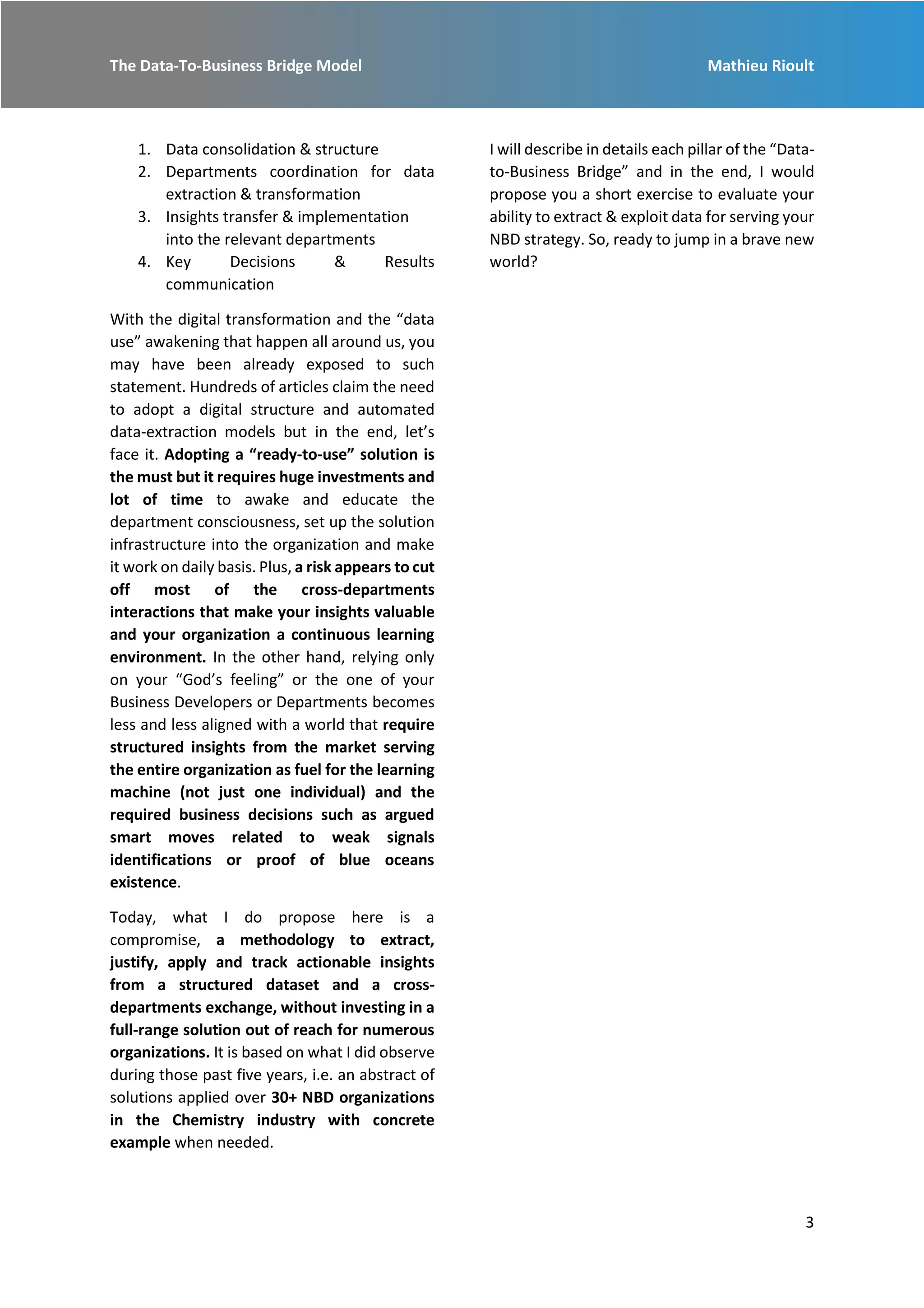 The Data-To-Business Bridge Model Mathieu Rioult
3
1. Data consolidation & structure
2. Departments coordination for data
extraction & transformation
3. Insights transfer & implementation
into the relevant departments
4. Key Decisions & Results
communication
With the digital transformation and the “data
use” awakening that happen all around us, you
may have been already exposed to such
statement. Hundreds of articles claim the need
to adopt a digital structure and automated
data-extraction models but in the end, let’s
face it. Adopting a “ready-to-use” solution is
the must but it requires huge investments and
lot of time to awake and educate the
department consciousness, set up the solution
infrastructure into the organization and make
it work on daily basis. Plus, a risk appears to cut
off most of the cross-departments
interactions that make your insights valuable
and your organization a continuous learning
environment. In the other hand, relying only
on your “God’s feeling” or the one of your
Business Developers or Departments becomes
less and less aligned with a world that require
structured insights from the market serving
the entire organization as fuel for the learning
machine (not just one individual) and the
required business decisions such as argued
smart moves related to weak signals
identifications or proof of blue oceans
existence.
Today, what I do propose here is a
compromise, a methodology to extract,
justify, apply and track actionable insights
from a structured dataset and a cross-
departments exchange, without investing in a
full-range solution out of reach for numerous
organizations. It is based on what I did observe
during those past five years, i.e. an abstract of
solutions applied over 30+ NBD organizations
in the Chemistry industry with concrete
example when needed.
I will describe in details each pillar of the “Data-
to-Business Bridge” and in the end, I would
propose you a short exercise to evaluate your
ability to extract & exploit data for serving your
NBD strategy. So, ready to jump in a brave new
world?
 