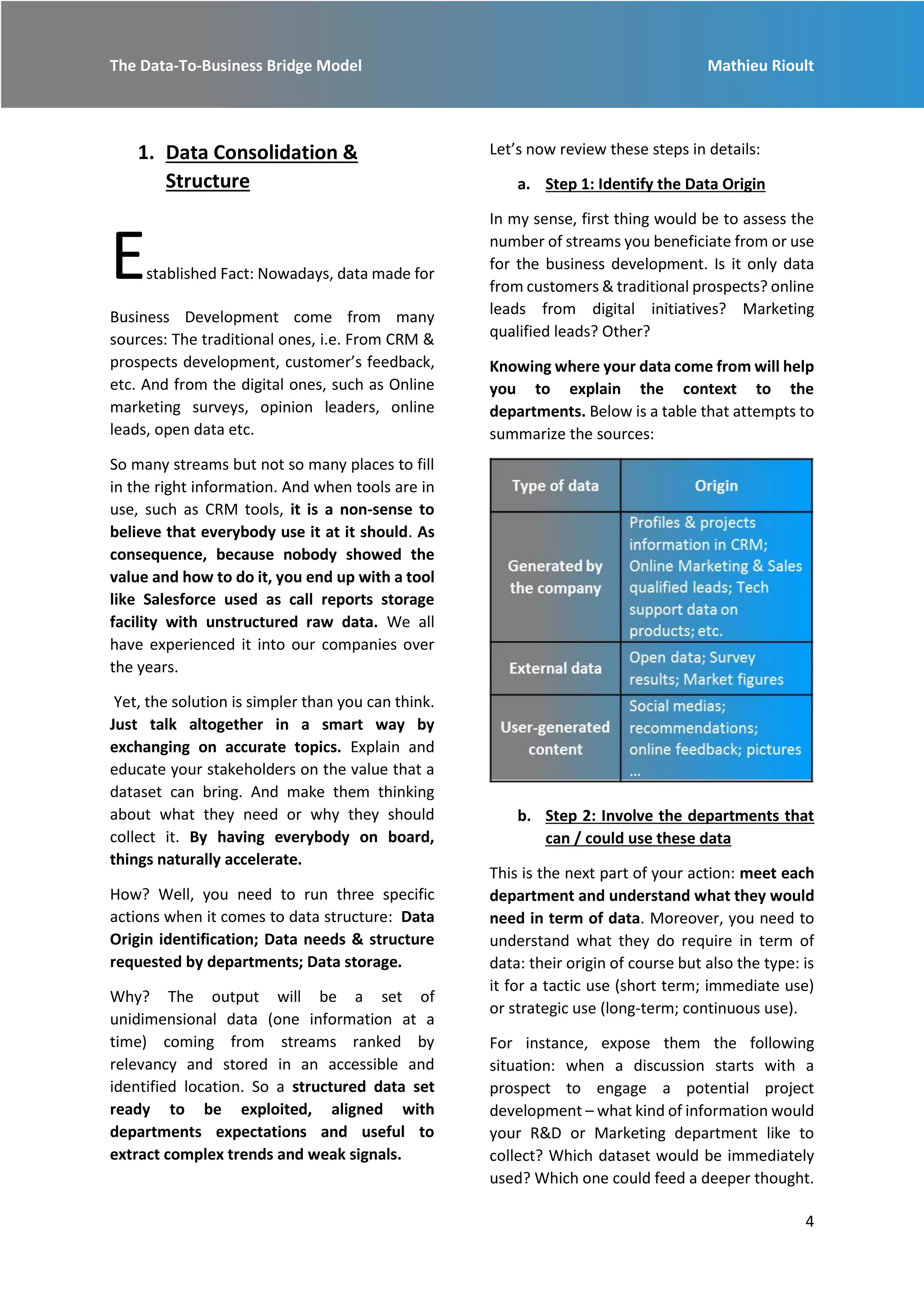 The Data-To-Business Bridge Model Mathieu Rioult
4
1. Data Consolidation &
Structure
Established Fact: Nowadays, data made for
Business Development come from many
sources: The traditional ones, i.e. From CRM &
prospects development, customer’s feedback,
etc. And from the digital ones, such as Online
marketing surveys, opinion leaders, online
leads, open data etc.
So many streams but not so many places to fill
in the right information. And when tools are in
use, such as CRM tools, it is a non-sense to
believe that everybody use it at it should. As
consequence, because nobody showed the
value and how to do it, you end up with a tool
like Salesforce used as call reports storage
facility with unstructured raw data. We all
have experienced it into our companies over
the years.
Yet, the solution is simpler than you can think.
Just talk altogether in a smart way by
exchanging on accurate topics. Explain and
educate your stakeholders on the value that a
dataset can bring. And make them thinking
about what they need or why they should
collect it. By having everybody on board,
things naturally accelerate.
How? Well, you need to run three specific
actions when it comes to data structure: Data
Origin identification; Data needs & structure
requested by departments; Data storage.
Why? The output will be a set of
unidimensional data (one information at a
time) coming from streams ranked by
relevancy and stored in an accessible and
identified location. So a structured data set
ready to be exploited, aligned with
departments expectations and useful to
extract complex trends and weak signals.
Let’s now review these steps in details:
a. Step 1: Identify the Data Origin
In my sense, first thing would be to assess the
number of streams you beneficiate from or use
for the business development. Is it only data
from customers & traditional prospects? online
leads from digital initiatives? Marketing
qualified leads? Other?
Knowing where your data come from will help
you to explain the context to the
departments. Below is a table that attempts to
summarize the sources:
b. Step 2: Involve the departments that
can / could use these data
This is the next part of your action: meet each
department and understand what they would
need in term of data. Moreover, you need to
understand what they do require in term of
data: their origin of course but also the type: is
it for a tactic use (short term; immediate use)
or strategic use (long-term; continuous use).
For instance, expose them the following
situation: when a discussion starts with a
prospect to engage a potential project
development – what kind of information would
your R&D or Marketing department like to
collect? Which dataset would be immediately
used? Which one could feed a deeper thought.
 
