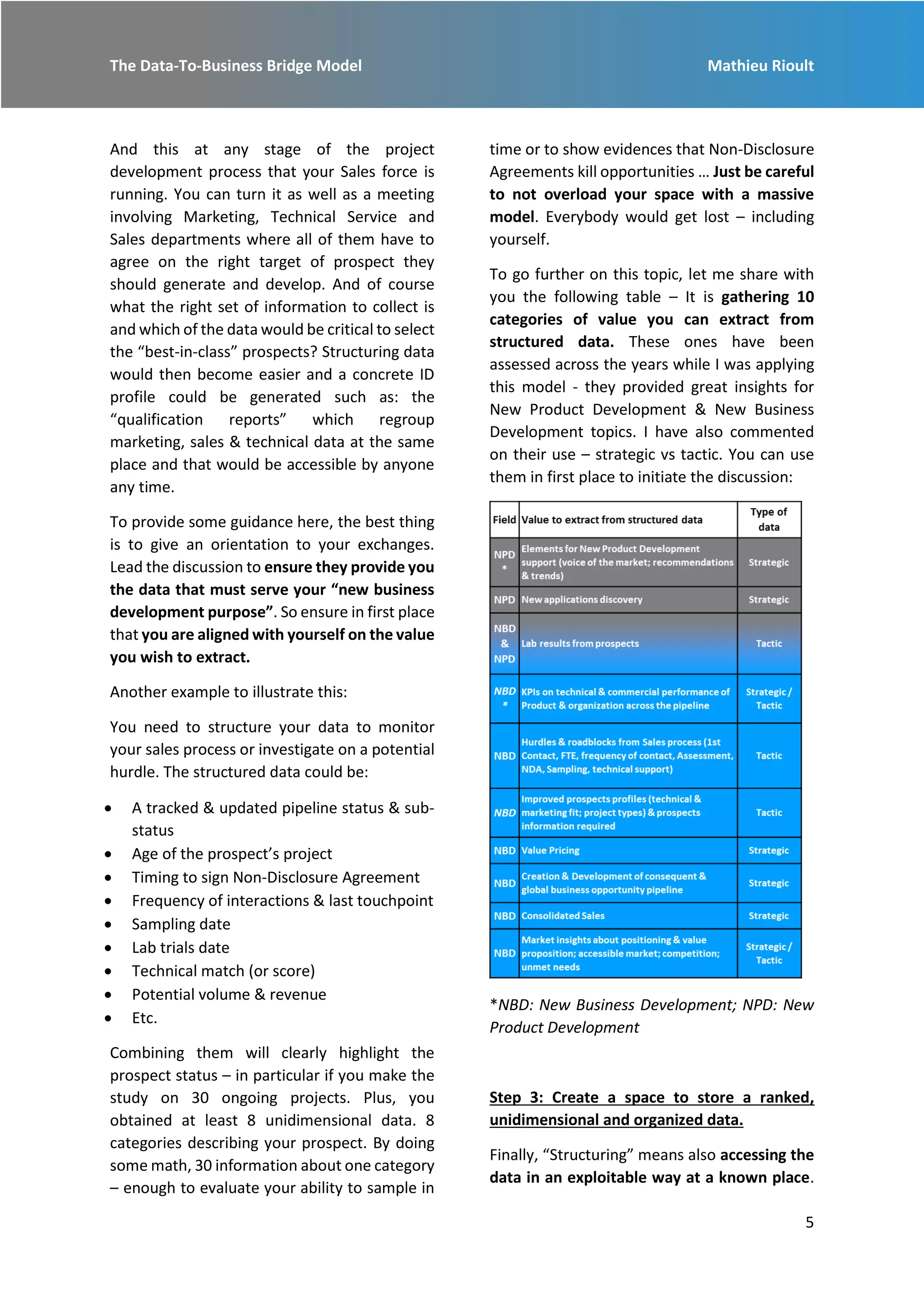 The Data-To-Business Bridge Model Mathieu Rioult
5
And this at any stage of the project
development process that your Sales force is
running. You can turn it as well as a meeting
involving Marketing, Technical Service and
Sales departments where all of them have to
agree on the right target of prospect they
should generate and develop. And of course
what the right set of information to collect is
and which of the data would be critical to select
the “best-in-class” prospects? Structuring data
would then become easier and a concrete ID
profile could be generated such as: the
“qualification reports” which regroup
marketing, sales & technical data at the same
place and that would be accessible by anyone
any time.
To provide some guidance here, the best thing
is to give an orientation to your exchanges.
Lead the discussion to ensure they provide you
the data that must serve your “new business
development purpose”. So ensure in first place
that you are aligned with yourself on the value
you wish to extract.
Another example to illustrate this:
You need to structure your data to monitor
your sales process or investigate on a potential
hurdle. The structured data could be:
 A tracked & updated pipeline status & sub-
status
 Age of the prospect’s project
 Timing to sign Non-Disclosure Agreement
 Frequency of interactions & last touchpoint
 Sampling date
 Lab trials date
 Technical match (or score)
 Potential volume & revenue
 Etc.
Combining them will clearly highlight the
prospect status – in particular if you make the
study on 30 ongoing projects. Plus, you
obtained at least 8 unidimensional data. 8
categories describing your prospect. By doing
some math, 30 information about one category
– enough to evaluate your ability to sample in
time or to show evidences that Non-Disclosure
Agreements kill opportunities … Just be careful
to not overload your space with a massive
model. Everybody would get lost – including
yourself.
To go further on this topic, let me share with
you the following table – It is gathering 10
categories of value you can extract from
structured data. These ones have been
assessed across the years while I was applying
this model - they provided great insights for
New Product Development & New Business
Development topics. I have also commented
on their use – strategic vs tactic. You can use
them in first place to initiate the discussion:
*NBD: New Business Development; NPD: New
Product Development
Step 3: Create a space to store a ranked,
unidimensional and organized data.
Finally, “Structuring” means also accessing the
data in an exploitable way at a known place.
 