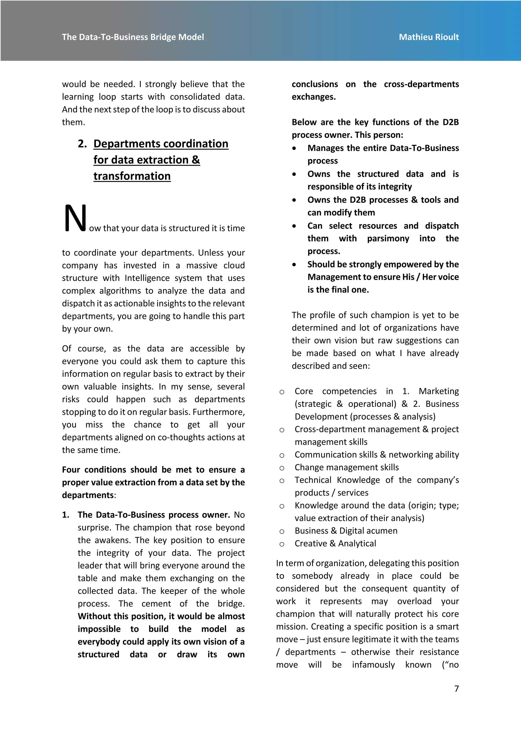 The Data-To-Business Bridge Model Mathieu Rioult
7
would be needed. I strongly believe that the
learning loop starts with consolidated data.
And the next step of the loop is to discuss about
them.
2. Departments coordination
for data extraction &
transformation
Now that your data is structured it is time
to coordinate your departments. Unless your
company has invested in a massive cloud
structure with Intelligence system that uses
complex algorithms to analyze the data and
dispatch it as actionable insights to the relevant
departments, you are going to handle this part
by your own.
Of course, as the data are accessible by
everyone you could ask them to capture this
information on regular basis to extract by their
own valuable insights. In my sense, several
risks could happen such as departments
stopping to do it on regular basis. Furthermore,
you miss the chance to get all your
departments aligned on co-thoughts actions at
the same time.
Four conditions should be met to ensure a
proper value extraction from a data set by the
departments:
1. The Data-To-Business process owner. No
surprise. The champion that rose beyond
the awakens. The key position to ensure
the integrity of your data. The project
leader that will bring everyone around the
table and make them exchanging on the
collected data. The keeper of the whole
process. The cement of the bridge.
Without this position, it would be almost
impossible to build the model as
everybody could apply its own vision of a
structured data or draw its own
conclusions on the cross-departments
exchanges.
Below are the key functions of the D2B
process owner. This person:
 Manages the entire Data-To-Business
process
 Owns the structured data and is
responsible of its integrity
 Owns the D2B processes & tools and
can modify them
 Can select resources and dispatch
them with parsimony into the
process.
 Should be strongly empowered by the
Management to ensure His / Her voice
is the final one.
The profile of such champion is yet to be
determined and lot of organizations have
their own vision but raw suggestions can
be made based on what I have already
described and seen:
o Core competencies in 1. Marketing
(strategic & operational) & 2. Business
Development (processes & analysis)
o Cross-department management & project
management skills
o Communication skills & networking ability
o Change management skills
o Technical Knowledge of the company’s
products / services
o Knowledge around the data (origin; type;
value extraction of their analysis)
o Business & Digital acumen
o Creative & Analytical
In term of organization, delegating this position
to somebody already in place could be
considered but the consequent quantity of
work it represents may overload your
champion that will naturally protect his core
mission. Creating a specific position is a smart
move – just ensure legitimate it with the teams
/ departments – otherwise their resistance
move will be infamously known (“no
 