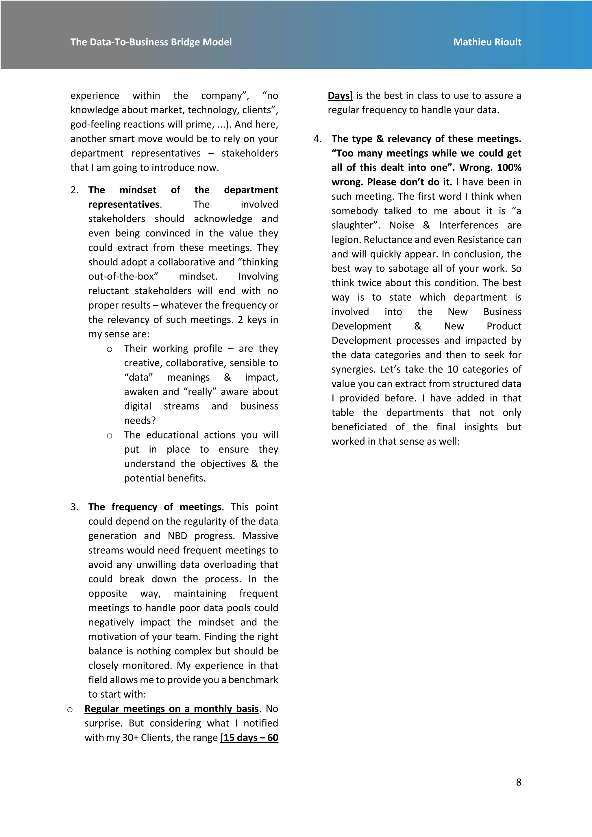 The Data-To-Business Bridge Model Mathieu Rioult
8
experience within the company”, “no
knowledge about market, technology, clients”,
god-feeling reactions will prime, ...). And here,
another smart move would be to rely on your
department representatives – stakeholders
that I am going to introduce now.
2. The mindset of the department
representatives. The involved
stakeholders should acknowledge and
even being convinced in the value they
could extract from these meetings. They
should adopt a collaborative and “thinking
out-of-the-box” mindset. Involving
reluctant stakeholders will end with no
proper results – whatever the frequency or
the relevancy of such meetings. 2 keys in
my sense are:
o Their working profile – are they
creative, collaborative, sensible to
“data” meanings & impact,
awaken and “really” aware about
digital streams and business
needs?
o The educational actions you will
put in place to ensure they
understand the objectives & the
potential benefits.
3. The frequency of meetings. This point
could depend on the regularity of the data
generation and NBD progress. Massive
streams would need frequent meetings to
avoid any unwilling data overloading that
could break down the process. In the
opposite way, maintaining frequent
meetings to handle poor data pools could
negatively impact the mindset and the
motivation of your team. Finding the right
balance is nothing complex but should be
closely monitored. My experience in that
field allows me to provide you a benchmark
to start with:
o Regular meetings on a monthly basis. No
surprise. But considering what I notified
with my 30+ Clients, the range [15 days – 60
Days] is the best in class to use to assure a
regular frequency to handle your data.
4. The type & relevancy of these meetings.
“Too many meetings while we could get
all of this dealt into one”. Wrong. 100%
wrong. Please don’t do it. I have been in
such meeting. The first word I think when
somebody talked to me about it is “a
slaughter”. Noise & Interferences are
legion. Reluctance and even Resistance can
and will quickly appear. In conclusion, the
best way to sabotage all of your work. So
think twice about this condition. The best
way is to state which department is
involved into the New Business
Development & New Product
Development processes and impacted by
the data categories and then to seek for
synergies. Let’s take the 10 categories of
value you can extract from structured data
I provided before. I have added in that
table the departments that not only
beneficiated of the final insights but
worked in that sense as well:
 