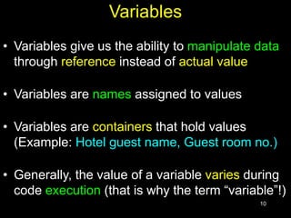 10
Variables
• Variables give us the ability to manipulate data
through reference instead of actual value
• Variables are names assigned to values
• Variables are containers that hold values
(Example: Hotel guest name, Guest room no.)
• Generally, the value of a variable varies during
code execution (that is why the term “variable”!)
 
