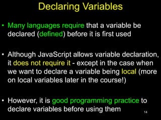 14
Declaring Variables
• Many languages require that a variable be
declared (defined) before it is first used
• Although JavaScript allows variable declaration,
it does not require it - except in the case when
we want to declare a variable being local (more
on local variables later in the course!)
• However, it is good programming practice to
declare variables before using them
 