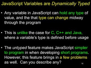 16
JavaScript Variables are Dynamically Typed
• Any variable in JavaScript can hold any type of
value, and the that type can change midway
through the program
• This is unlike the case for C, C++ and Java,
where a variable’s type is defined before usage
• The untyped feature makes JavaScript simpler
to program in when developing short programs.
However, this feature brings in a few problems
as well. Can you describe any?
 