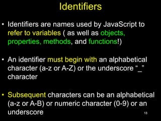 18
Identifiers
• Identifiers are names used by JavaScript to
refer to variables ( as well as objects,
properties, methods, and functions!)
• An identifier must begin with an alphabetical
character (a-z or A-Z) or the underscore “_”
character
• Subsequent characters can be an alphabetical
(a-z or A-B) or numeric character (0-9) or an
underscore
 