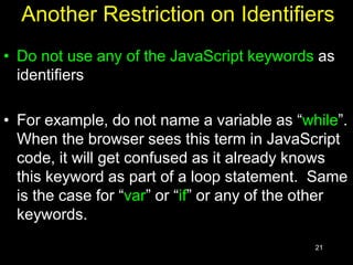 21
Another Restriction on Identifiers
• Do not use any of the JavaScript keywords as
identifiers
• For example, do not name a variable as “while”.
When the browser sees this term in JavaScript
code, it will get confused as it already knows
this keyword as part of a loop statement. Same
is the case for “var” or “if” or any of the other
keywords.
 