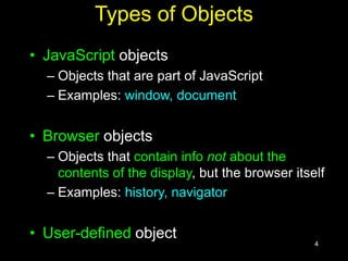 4
Types of Objects
• JavaScript objects
– Objects that are part of JavaScript
– Examples: window, document
• Browser objects
– Objects that contain info not about the
contents of the display, but the browser itself
– Examples: history, navigator
• User-defined object
 