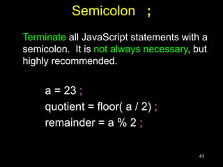 43
Semicolon ;
Terminate all JavaScript statements with a
semicolon. It is not always necessary, but
highly recommended.
a = 23 ;
quotient = floor( a / 2) ;
remainder = a % 2 ;
 