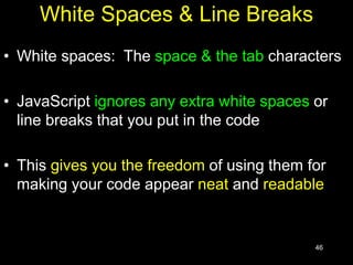 46
White Spaces & Line Breaks
• White spaces: The space & the tab characters
• JavaScript ignores any extra white spaces or
line breaks that you put in the code
• This gives you the freedom of using them for
making your code appear neat and readable
 