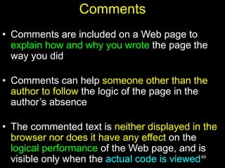 49
Comments
• Comments are included on a Web page to
explain how and why you wrote the page the
way you did
• Comments can help someone other than the
author to follow the logic of the page in the
author’s absence
• The commented text is neither displayed in the
browser nor does it have any effect on the
logical performance of the Web page, and is
visible only when the actual code is viewed
 
