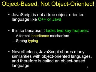 5
Object-Based, Not Object-Oriented!
• JavaScript is not a true object-oriented
language like C++ or Java
• It is so because it lacks two key features:
– A formal inheritance mechanism
– Strong typing
• Nevertheless, JavaScript shares many
similarities with object-oriented languages,
and therefore is called an object-based
language
 