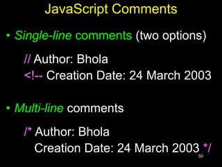 50
JavaScript Comments
• Single-line comments (two options)
// Author: Bhola
<!-- Creation Date: 24 March 2003
• Multi-line comments
/* Author: Bhola
Creation Date: 24 March 2003 */
 