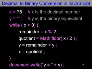 54
x = 75 ; // x is the decimal number
y = “” ; // y is the binary equivalent
while ( x > 0) {
remainder = x % 2 ;
quotient = Math.floor( x / 2 ) ;
y = remainder + y ;
x = quotient ;
}
document.write(“y = ” + y) ;
Decimal to Binary Conversion in JavaScript
 