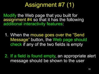55
Assignment #7 (1)
Modify the Web page that you built for
assignment #4 so that it has the following
additional interactivity features:
1. When the mouse goes over the “Send
Message” button, the Web page should
check if any of the two fields is empty
2. If a field is found empty, an appropriate alert
message should be shown to the user
 