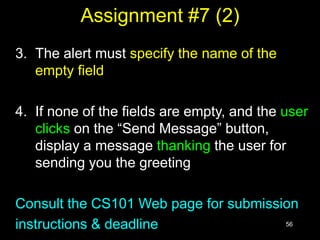 56
Assignment #7 (2)
3. The alert must specify the name of the
empty field
4. If none of the fields are empty, and the user
clicks on the “Send Message” button,
display a message thanking the user for
sending you the greeting
Consult the CS101 Web page for submission
instructions & deadline
 