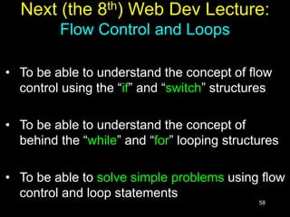 58
Next (the 8th) Web Dev Lecture:
Flow Control and Loops
• To be able to understand the concept of flow
control using the “if” and “switch” structures
• To be able to understand the concept of
behind the “while” and “for” looping structures
• To be able to solve simple problems using flow
control and loop statements
 