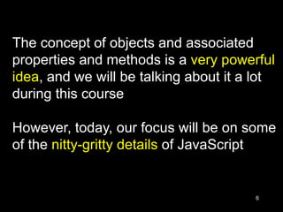 6
The concept of objects and associated
properties and methods is a very powerful
idea, and we will be talking about it a lot
during this course
However, today, our focus will be on some
of the nitty-gritty details of JavaScript
 