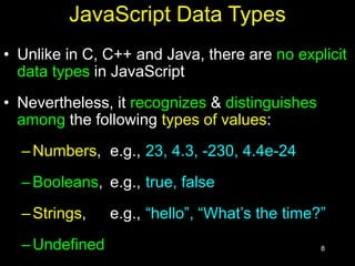 8
JavaScript Data Types
• Unlike in C, C++ and Java, there are no explicit
data types in JavaScript
• Nevertheless, it recognizes & distinguishes
among the following types of values:
–Numbers, e.g., 23, 4.3, -230, 4.4e-24
–Booleans, e.g., true, false
–Strings, e.g., “hello”, “What’s the time?”
–Undefined
 