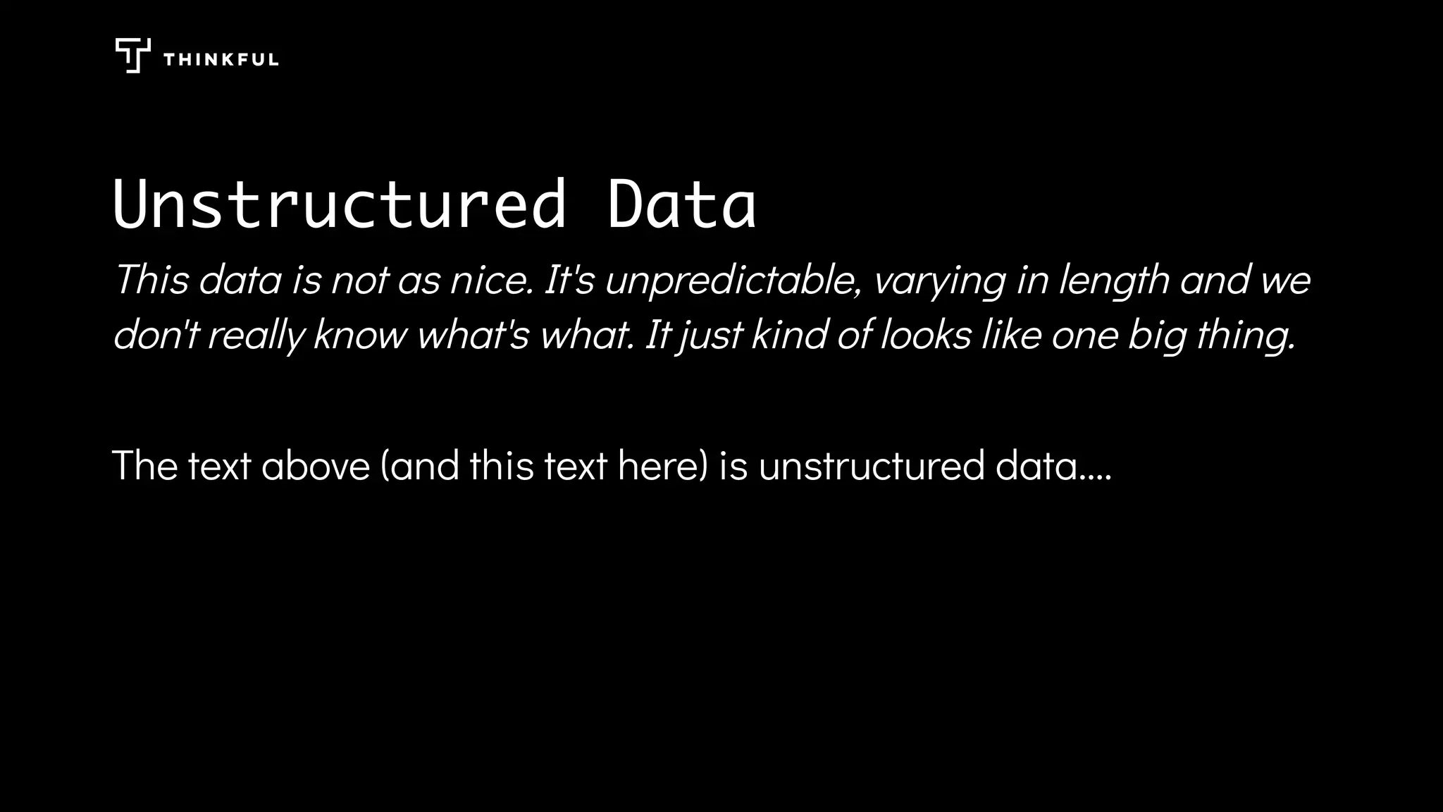 Unstructured Data
This data is not as nice. It's unpredictable, varying in length and we
don't really know what's what. It just kind of looks like one big thing.
The text above (and this text here) is unstructured data....
 