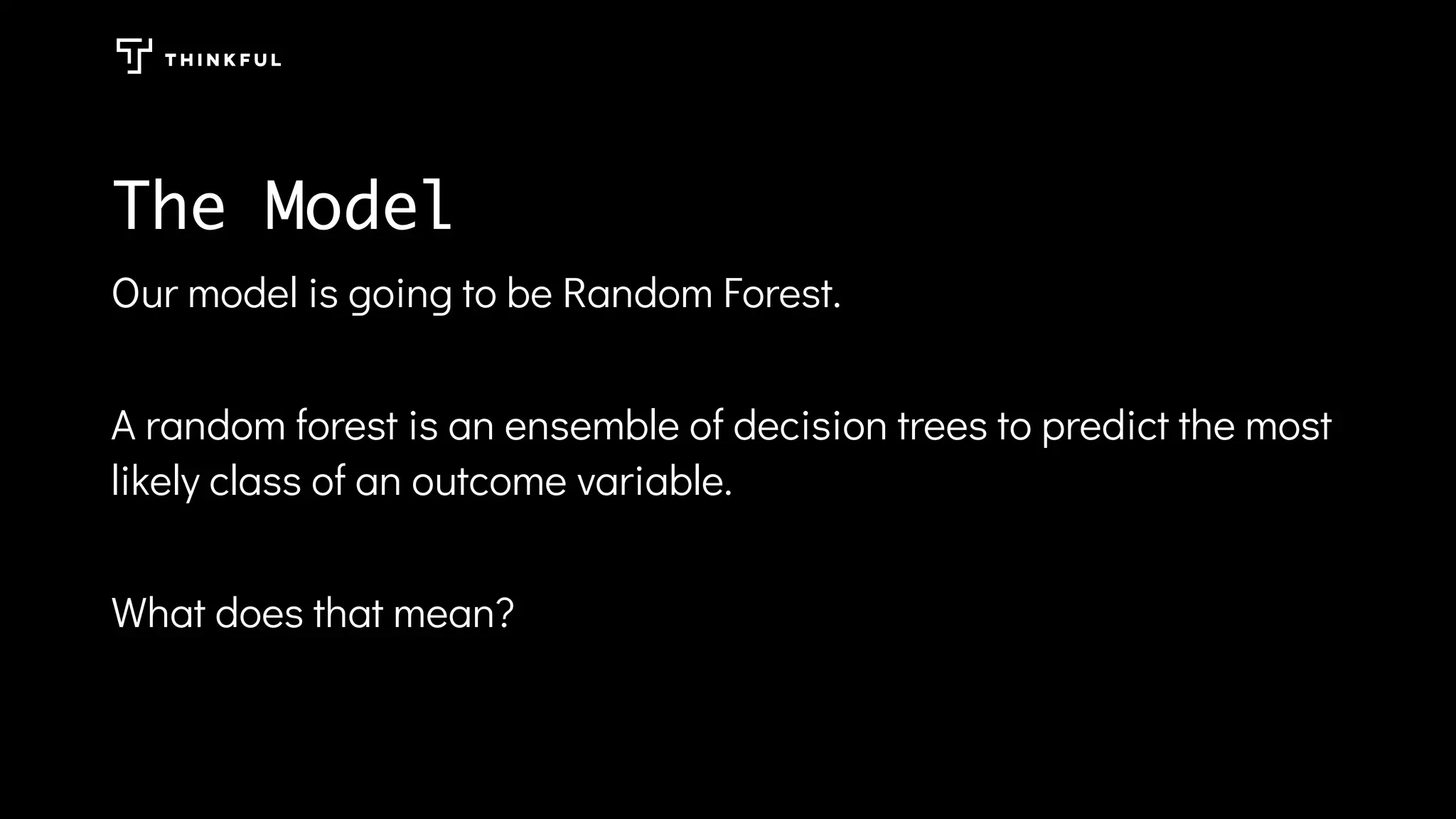 The Model
Our model is going to be Random Forest.
A random forest is an ensemble of decision trees to predict the most
likely class of an outcome variable.
What does that mean?
 