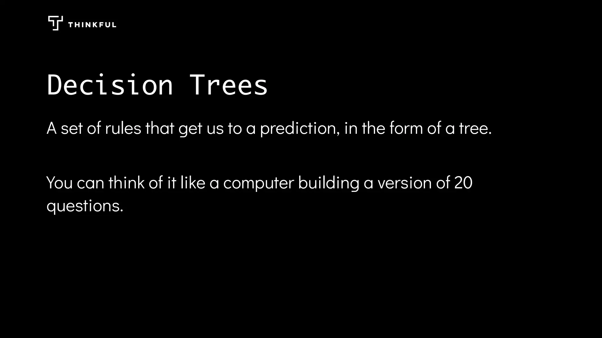 Decision Trees
A set of rules that get us to a prediction, in the form of a tree.
You can think of it like a computer building a version of 20
questions.
 