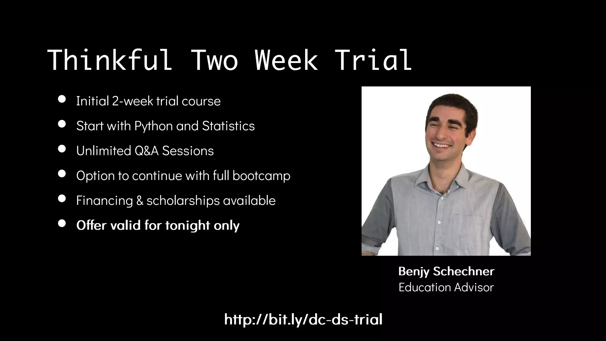 http://bit.ly/dc-ds-trialhttp://bit.ly/dc-ds-trial
Initial 2-week trial course
Start with Python and Statistics
Unlimited Q&A Sessions
Option to continue with full bootcamp
Financing & scholarships available
Offer valid for tonight onlyOffer valid for tonight only
BenjyBenjy SchechnerSchechner
Education Advisor
Thinkful Two Week Trial
 