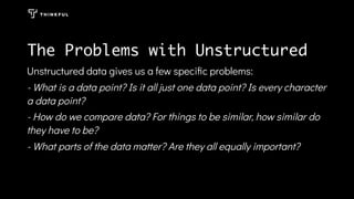 The Problems with Unstructured
Unstructured data gives us a few speciﬁc problems:
- What is a data point? Is it all just one data point? Is every character
a data point?
- How do we compare data? For things to be similar, how similar do
they have to be?
- What parts of the data matter? Are they all equally important?
 