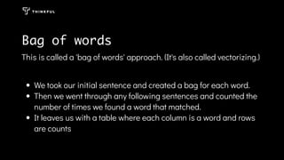 Bag of words
This is called a 'bag of words' approach. (It's also called vectorizing.)
We took our initial sentence and created a bag for each word.
Then we went through any following sentences and counted the
number of times we found a word that matched.
It leaves us with a table where each column is a word and rows
are counts
 
