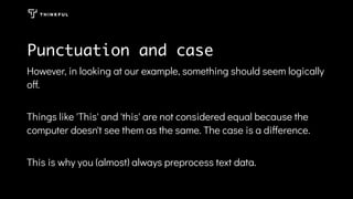 Punctuation and case
However, in looking at our example, something should seem logically
off.
Things like 'This' and 'this' are not considered equal because the
computer doesn't see them as the same. The case is a difference.
This is why you (almost) always preprocess text data.
 