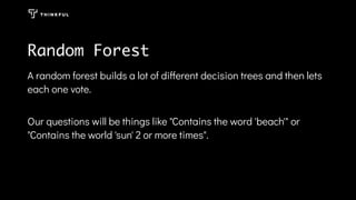 Random Forest
A random forest builds a lot of different decision trees and then lets
each one vote.
Our questions will be things like "Contains the word 'beach'" or
"Contains the world 'sun' 2 or more times".
 