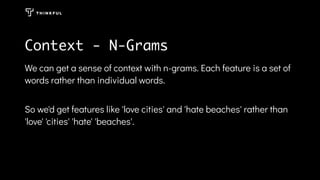 Context - N-Grams
We can get a sense of context with n-grams. Each feature is a set of
words rather than individual words.
So we'd get features like 'love cities' and 'hate beaches' rather than
'love' 'cities' 'hate' 'beaches'.
 