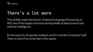 There's a lot more
This all falls under the banner of Natural Language Processing, or
NLP, one of the largest and most exciting ﬁelds of data science and
artiﬁcial intelligence.
It's the basis for things like chatbots and Siri and the Turing test itself.
There is a lot of fun to be had in this space.
 