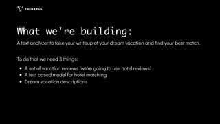 A text analyzer to take your writeup of your dream vacation and ﬁnd your best match.
To do that we need 3 things:
A set of vacation reviews (we're going to use hotel reviews)
A text based model for hotel matching
Dream vacation descriptions
What we're building:
 