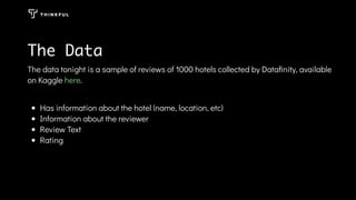 The data tonight is a sample of reviews of 1000 hotels collected by Dataﬁnity, available
on Kaggle .
Has information about the hotel (name, location, etc)
Information about the reviewer
Review Text
Rating
here
The Data
 