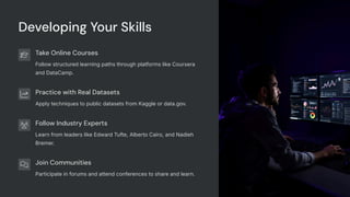 Developing Your Skills
Take Online Courses
Follow structured learning paths through platforms like Coursera
and DataCamp.
Practice with Real Datasets
Apply techniques to public datasets from Kaggle or data.gov.
Follow Industry Experts
Learn from leaders like Edward Tufte, Alberto Cairo, and Nadieh
Bremer.
Join Communities
Participate in forums and attend conferences to share and learn.
 