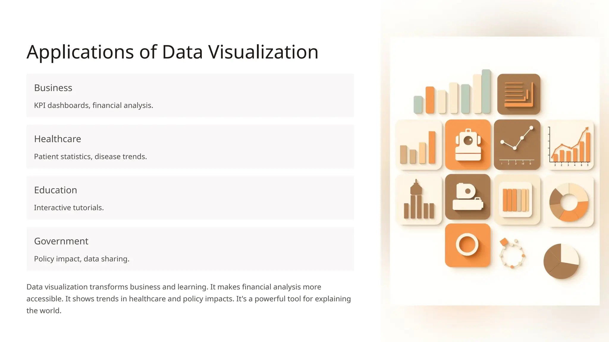 Applications of Data Visualization
Business
KPI dashboards, financial analysis.
Healthcare
Patient statistics, disease trends.
Education
Interactive tutorials.
Government
Policy impact, data sharing.
Data visualization transforms business and learning. It makes financial analysis more
accessible. It shows trends in healthcare and policy impacts. It's a powerful tool for explaining
the world.
 
