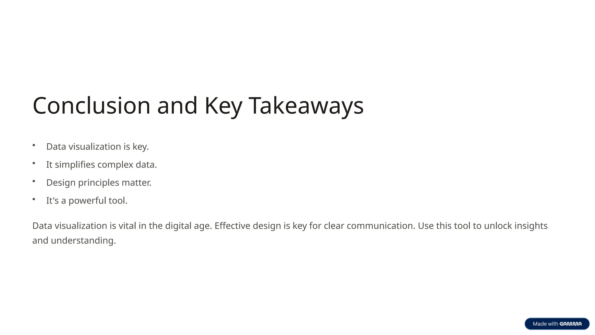 Conclusion and Key Takeaways
• Data visualization is key.
• It simplifies complex data.
• Design principles matter.
• It's a powerful tool.
Data visualization is vital in the digital age. Effective design is key for clear communication. Use this tool to unlock insights
and understanding.
 